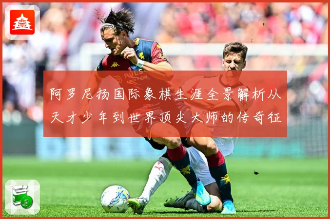 阿罗尼扬国际象棋生涯全景解析从天才少年到世界顶尖大师的传奇征程