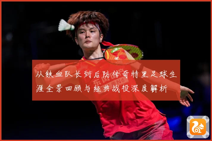 从铁血队长到后防传奇特里足球生涯全景回顾与经典战役深度解析
