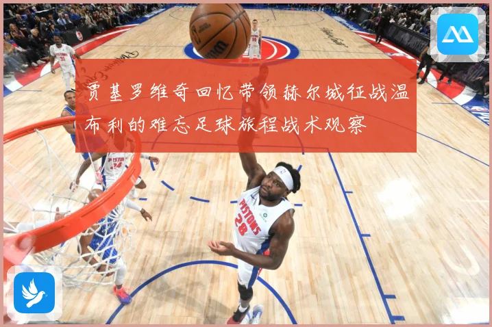 贾基罗维奇回忆带领赫尔城征战温布利的难忘足球旅程战术观察