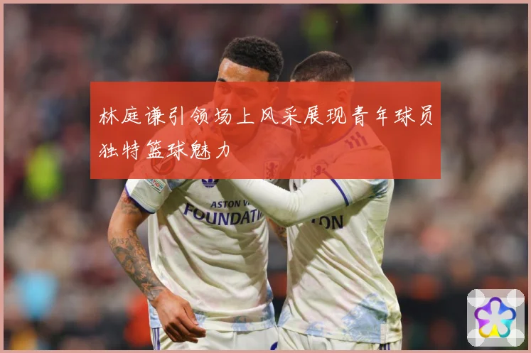 林庭谦引领场上风采展现青年球员独特篮球魅力