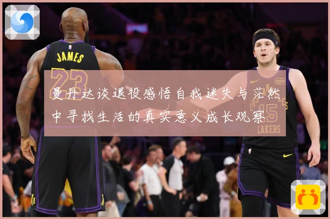 曼丹达谈退役感悟自我迷失与茫然中寻找生活的真实意义成长观察