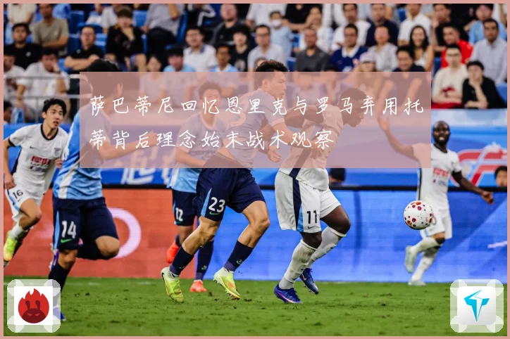 萨巴蒂尼回忆恩里克与罗马弃用托蒂背后理念始末战术观察
