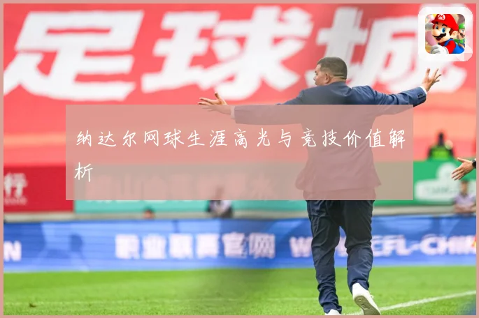 纳达尔网球生涯高光与竞技价值解析
