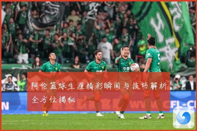 阿伦篮球生涯精彩瞬间与技巧解析全方位揭秘