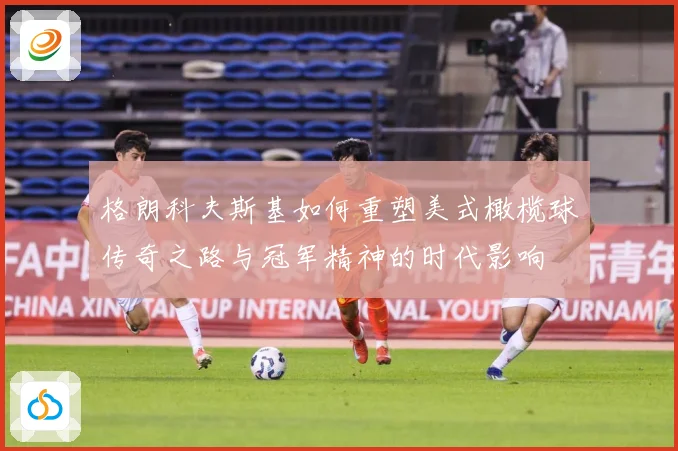 格朗科夫斯基如何重塑美式橄榄球传奇之路与冠军精神的时代影响