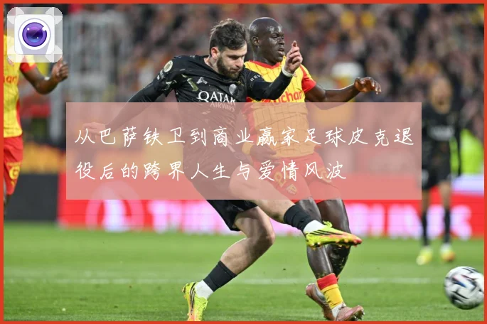 从巴萨铁卫到商业赢家足球皮克退役后的跨界人生与爱情风波
